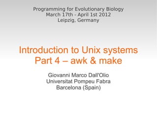 Programming for Evolutionary Biology
        March 17th - April 1st 2012
            Leipzig, Germany




Introduction to Unix systems
    Part 4 – awk & make
        Giovanni Marco Dall'Olio
        Universitat Pompeu Fabra
            Barcelona (Spain)
 