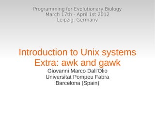 Programming for Evolutionary Biology
        March 17th - April 1st 2012
            Leipzig, Germany




Introduction to Unix systems
    Extra: awk and gawk
        Giovanni Marco Dall'Olio
        Universitat Pompeu Fabra
            Barcelona (Spain)
 