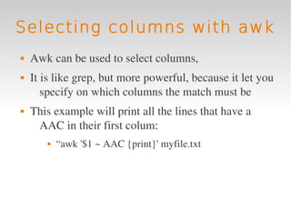 Selecting columns with awk
   Awk can be used to select columns, 
   It is like grep, but more powerful, because it let you 
       specify on which columns the match must be
   This example will print all the lines that have a 
     AAC in their first colum:
          “awk '$1 ~ AAC {print}' myfile.txt 
 