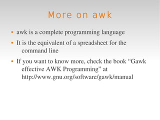 More on awk
   awk is a complete programming language
   It is the equivalent of a spreadsheet for the 
       command line
   If you want to know more, check the book “Gawk 
       effective AWK Programming” at 
       http://www.gnu.org/software/gawk/manual
 