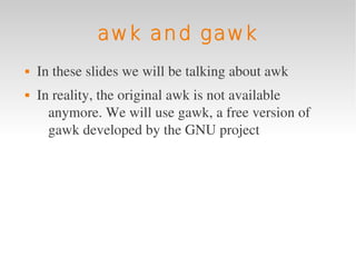 awk and gawk
   In these slides we will be talking about awk
   In reality, the original awk is not available 
      anymore. We will use gawk, a free version of 
      gawk developed by the GNU project
 
