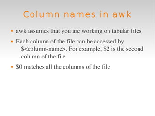 Column names in awk
   awk assumes that you are working on tabular files
   Each column of the file can be accessed by 
     $<column­name>. For example, $2 is the second 
     column of the file
   $0 matches all the columns of the file
 