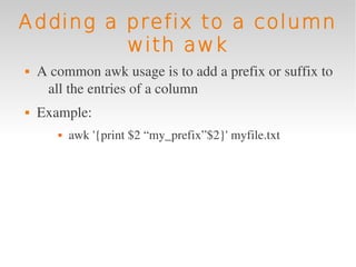 Adding a prefix to a column
         with awk
   A common awk usage is to add a prefix or suffix to 
     all the entries of a column
   Example: 
          awk '{print $2 “my_prefix”$2}' myfile.txt
 