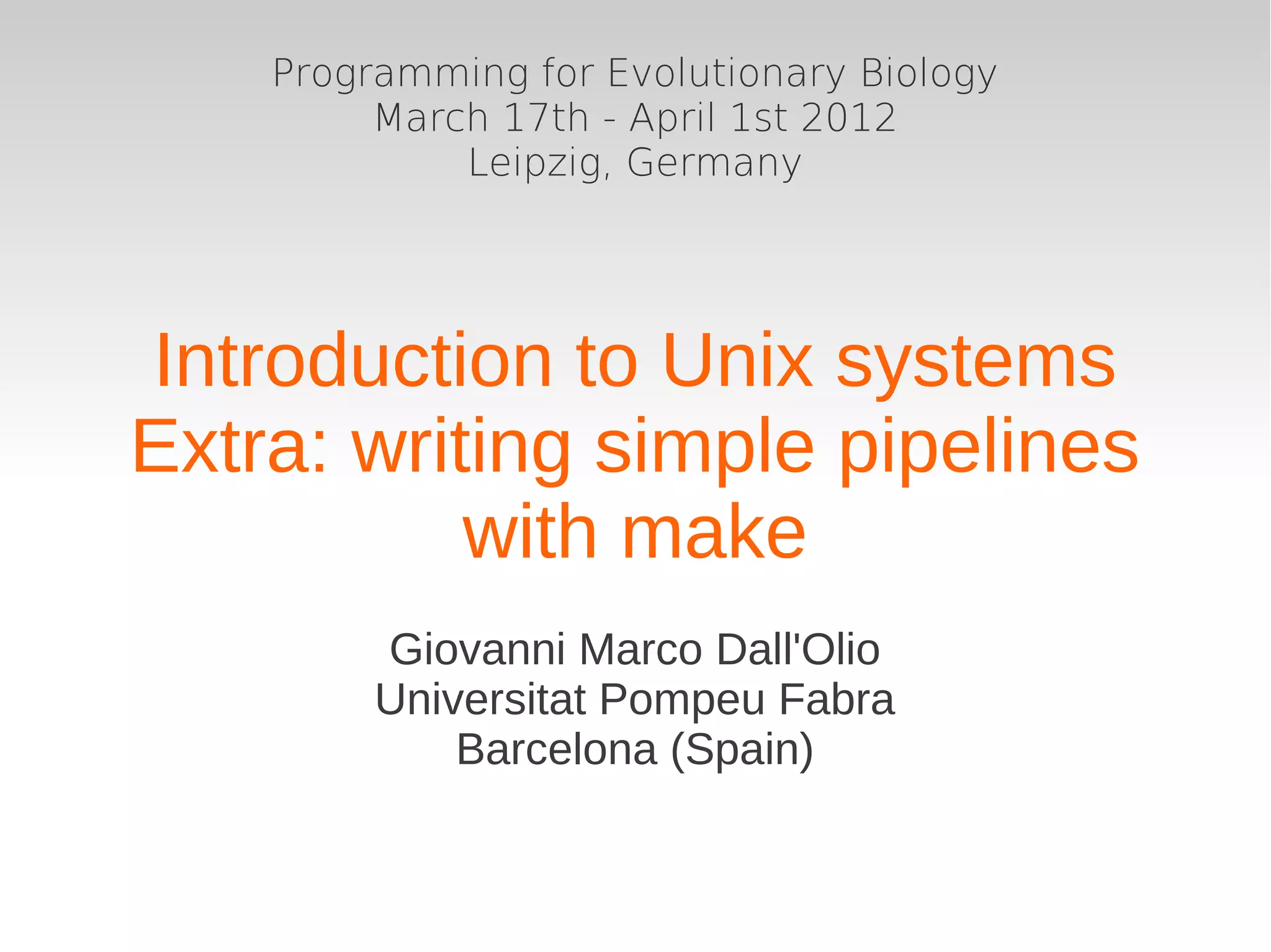 Programming for Evolutionary Biology
         March 17th - April 1st 2012
             Leipzig, Germany




Introduction to Unix systems
Extra: writing simple pipelines
           with make
         Giovanni Marco Dall'Olio
         Universitat Pompeu Fabra
             Barcelona (Spain)
 