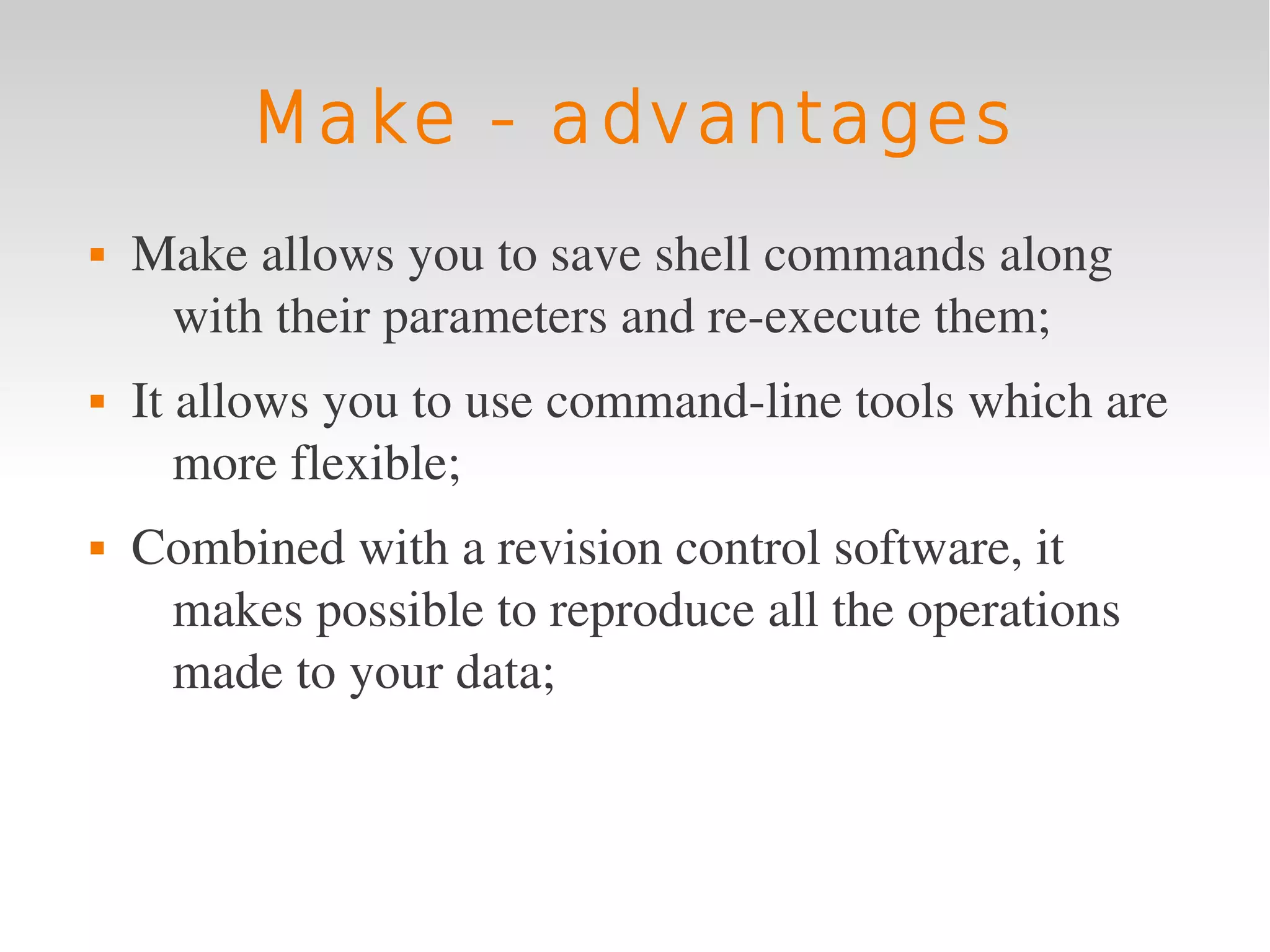 Make - advantages
   Make allows you to save shell commands along 
     with their parameters and re­execute them;
   It allows you to use command­line tools which are 
       more flexible;
   Combined with a revision control software, it 
     makes possible to reproduce all the operations 
     made to your data;
 