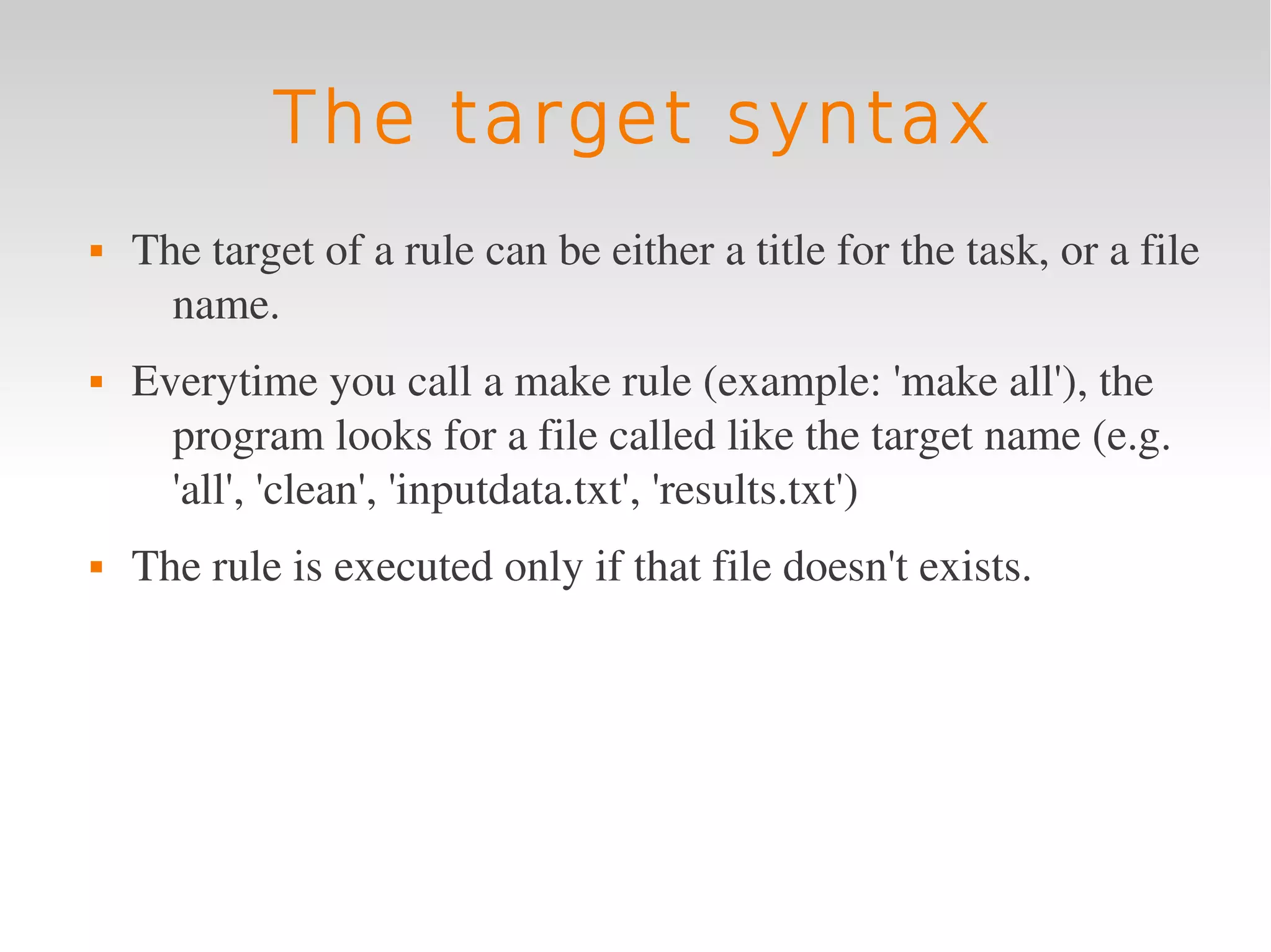 The target syntax
   The target of a rule can be either a title for the task, or a file 
      name.
   Everytime you call a make rule (example: 'make all'), the 
      program looks for a file called like the target name (e.g. 
      'all', 'clean', 'inputdata.txt', 'results.txt')
   The rule is executed only if that file doesn't exists.
 