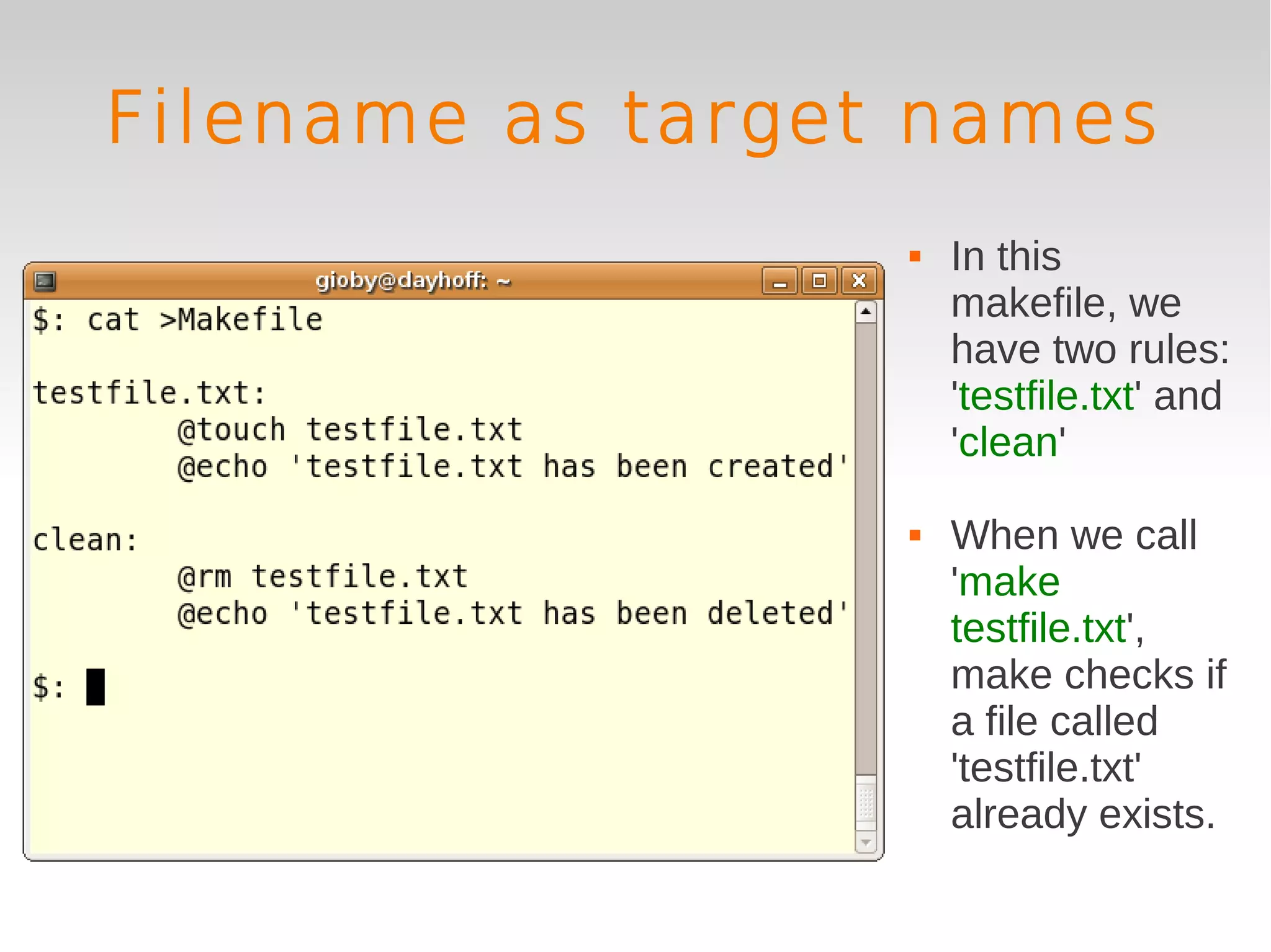 Filename as target names
                     In this
                      makefile, we
                      have two rules:
                      'testfile.txt' and
                      'clean'

                     When we call
                      'make
                      testfile.txt',
                      make checks if
                      a file called
                      'testfile.txt'
                      already exists.
 