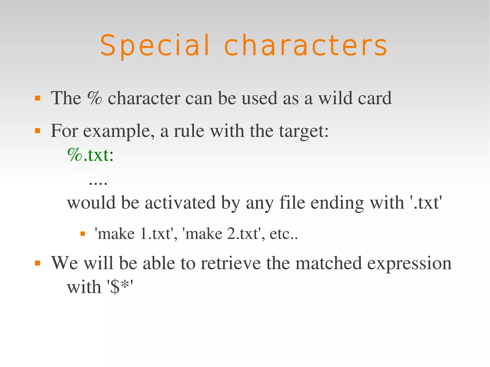 Special characters
   The % character can be used as a wild card
   For example, a rule with the target:
     %.txt:
         ....
     would be activated by any file ending with '.txt'
          'make 1.txt', 'make 2.txt', etc..
   We will be able to retrieve the matched expression 
     with '$*'
 