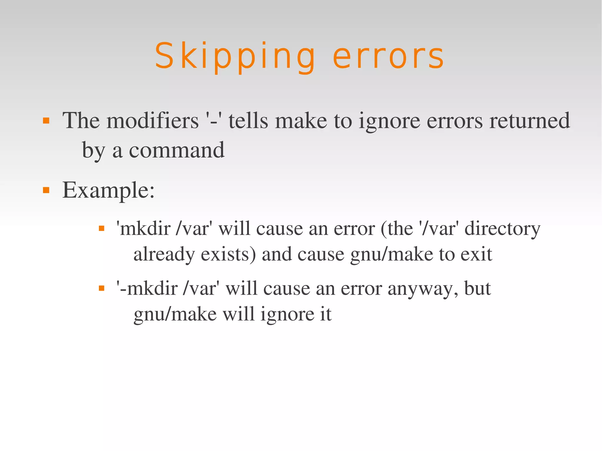 Skipping errors
   The modifiers '­' tells make to ignore errors returned 
     by a command
   Example: 
          'mkdir /var' will cause an error (the '/var' directory 
             already exists) and cause gnu/make to exit
          '­mkdir /var' will cause an error anyway, but 
             gnu/make will ignore it
 