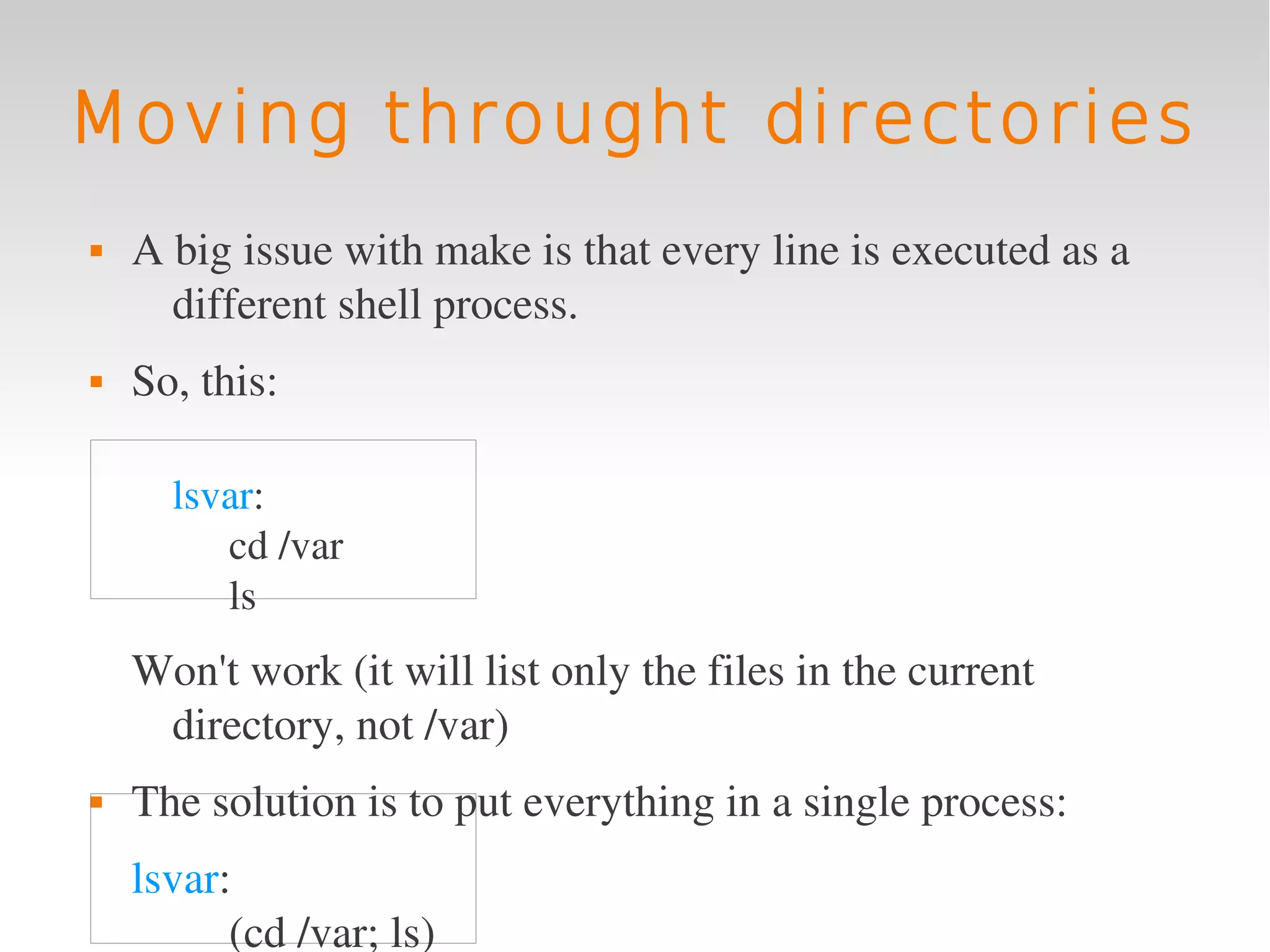 Moving throught directories
   A big issue with make is that every line is executed as a 
      different shell process.
   So, this:

      lsvar:
         cd /var
         ls 
    Won't work (it will list only the files in the current 
     directory, not /var)
   The solution is to put everything in a single process:
    lsvar:
          (cd /var; ls)
 