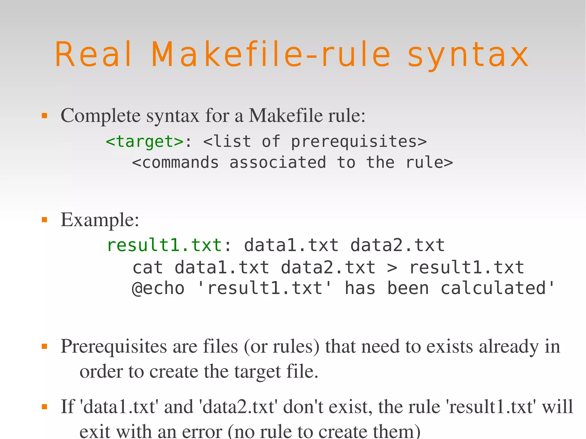 Real Makefile-rule syntax
   Complete syntax for a Makefile rule:
          <target>: <list of prerequisites>
             <commands associated to the rule>


   Example:
          result1.txt: data1.txt data2.txt
            cat data1.txt data2.txt > result1.txt
            @echo 'result1.txt' has been calculated'


   Prerequisites are files (or rules) that need to exists already in 
      order to create the target file.
   If 'data1.txt' and 'data2.txt' don't exist, the rule 'result1.txt' will 
       exit with an error (no rule to create them)
 