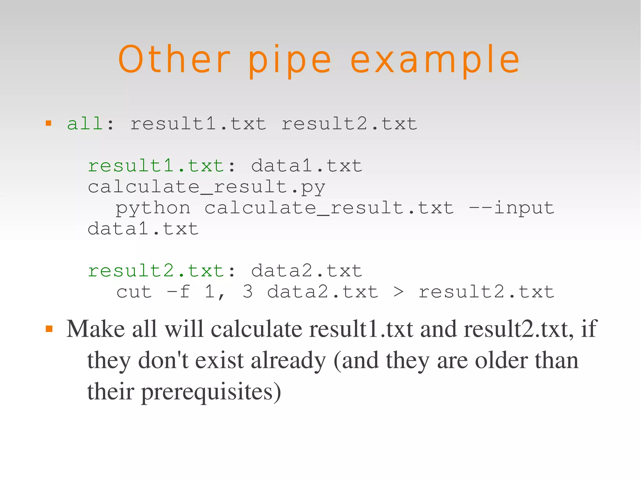 Other pipe example
   all: result1.txt result2.txt

      result1.txt: data1.txt
      calculate_result.py
        python calculate_result.txt --input
      data1.txt

      result2.txt: data2.txt
        cut -f 1, 3 data2.txt > result2.txt
   Make all will calculate result1.txt and result2.txt, if 
     they don't exist already (and they are older than 
     their prerequisites)
 