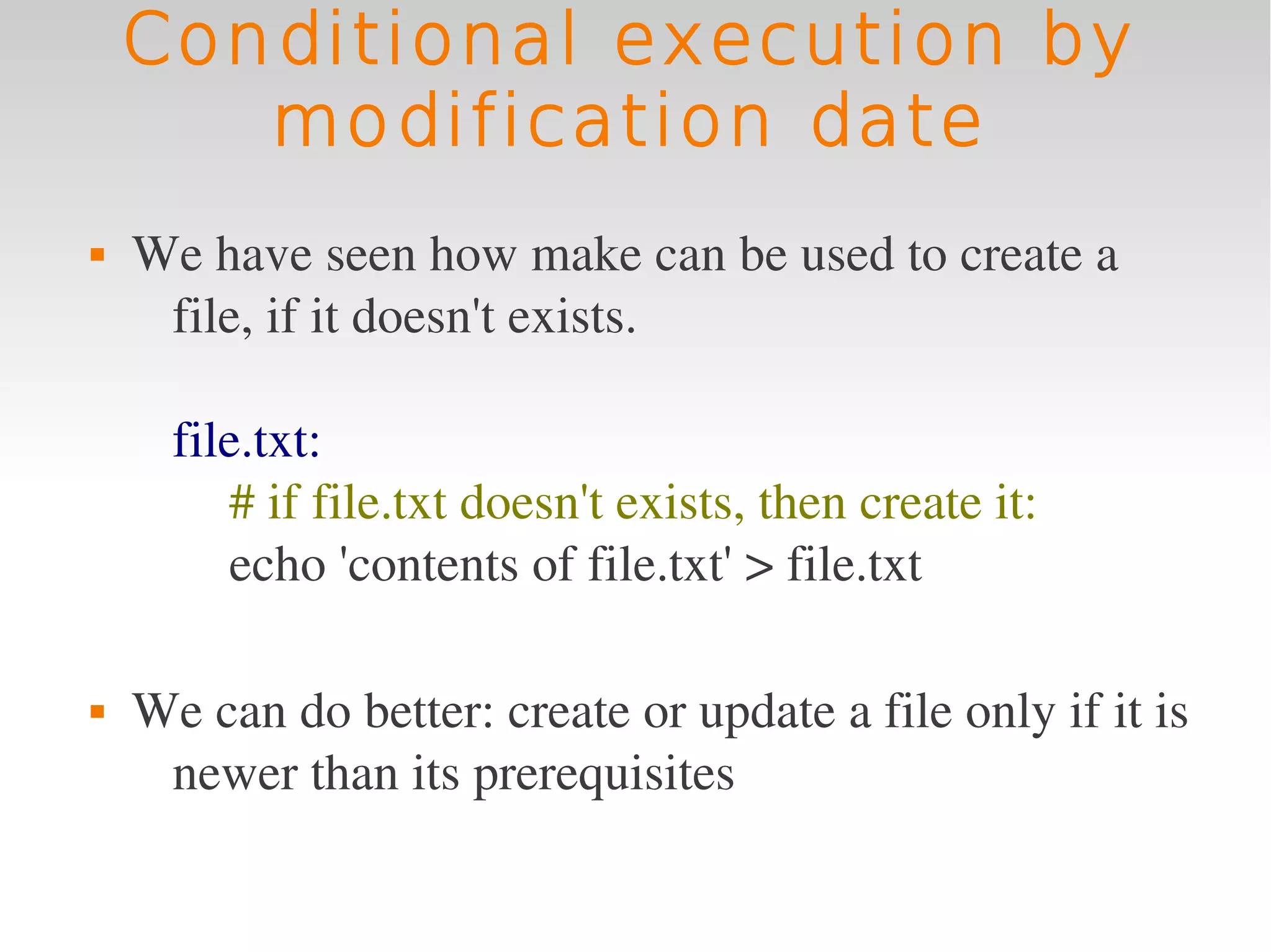 Conditional execution by
       modification date
   We have seen how make can be used to create a 
     file, if it doesn't exists.

      file.txt:
         # if file.txt doesn't exists, then create it:
         echo 'contents of file.txt' > file.txt

   We can do better: create or update a file only if it is 
     newer than its prerequisites
 