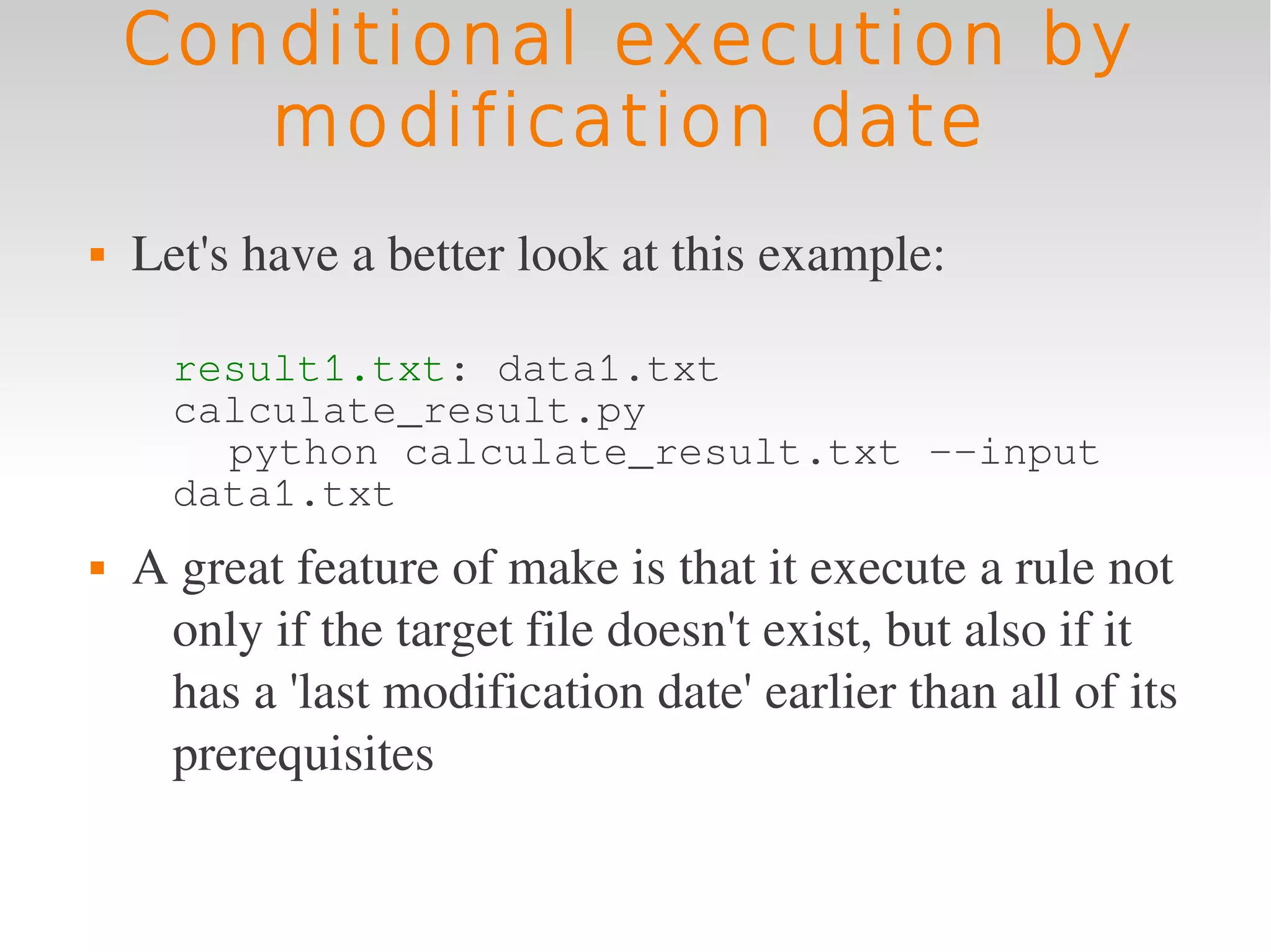 Conditional execution by
       modification date
   Let's have a better look at this example:

      result1.txt: data1.txt
      calculate_result.py
        python calculate_result.txt --input
      data1.txt
   A great feature of make is that it execute a rule not 
     only if the target file doesn't exist, but also if it 
     has a 'last modification date' earlier than all of its 
     prerequisites
 