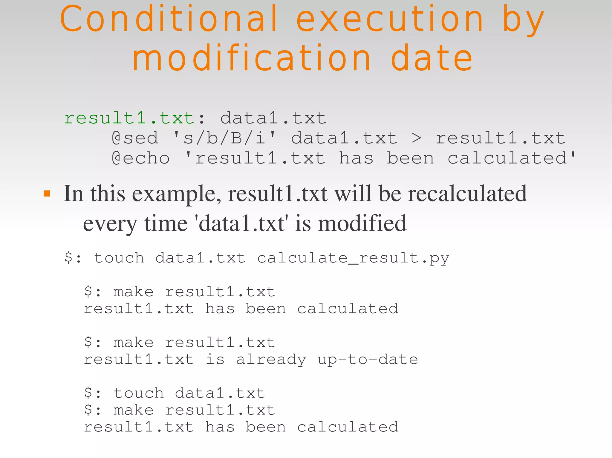 Conditional execution by
       modification date
    result1.txt: data1.txt
        @sed 's/b/B/i' data1.txt > result1.txt
        @echo 'result1.txt has been calculated'
   In this example, result1.txt will be recalculated 
      every time 'data1.txt' is modified
    $: touch data1.txt calculate_result.py
      $: make result1.txt
      result1.txt has been calculated
      $: make result1.txt
      result1.txt is already up-to-date
      $: touch data1.txt
      $: make result1.txt
      result1.txt has been calculated
 