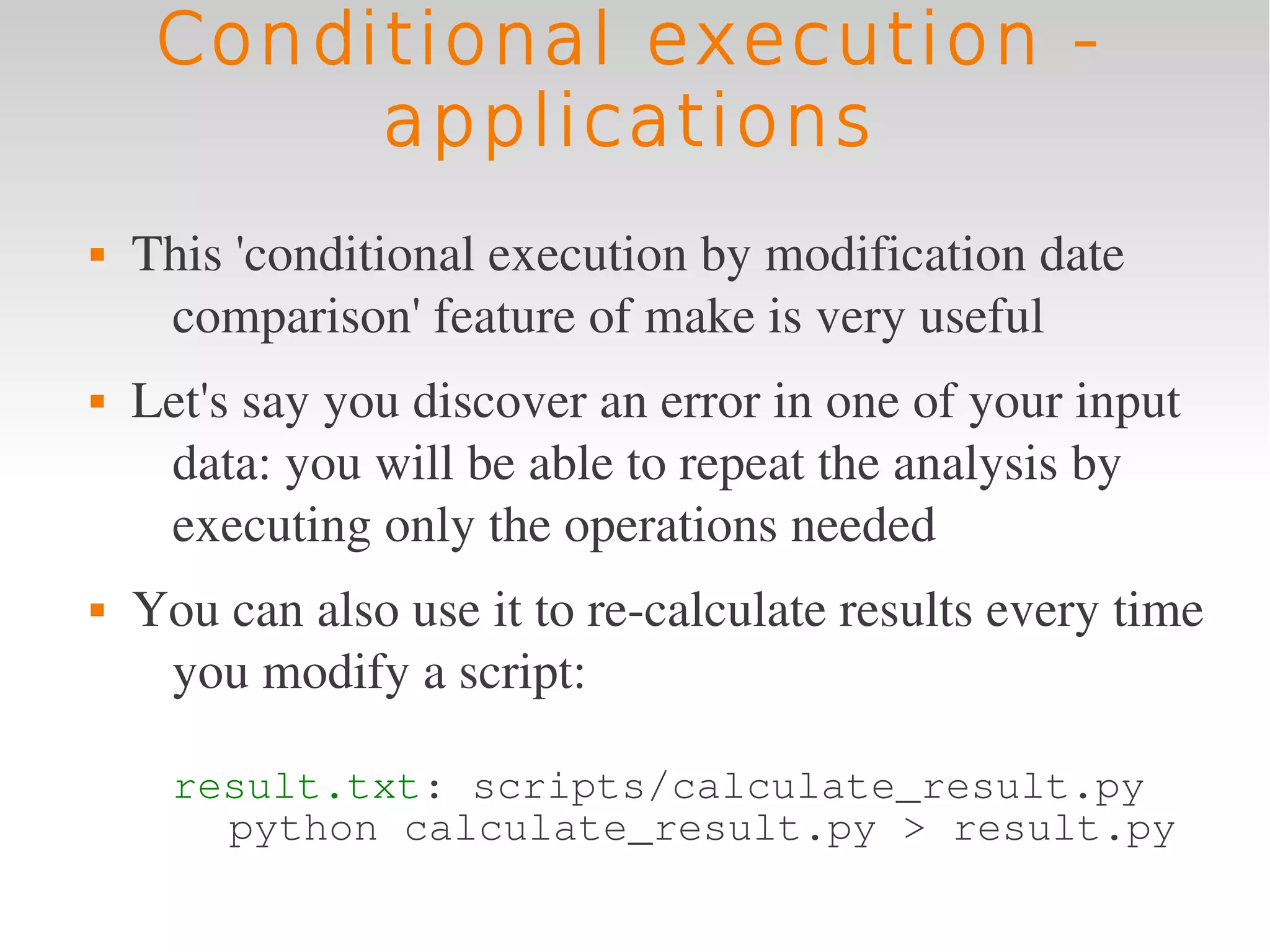 Conditional execution -
          applications
   This 'conditional execution by modification date 
     comparison' feature of make is very useful
   Let's say you discover an error in one of your input 
     data: you will be able to repeat the analysis by 
     executing only the operations needed
   You can also use it to re­calculate results every time 
     you modify a script:

      result.txt: scripts/calculate_result.py
        python calculate_result.py > result.py
 
