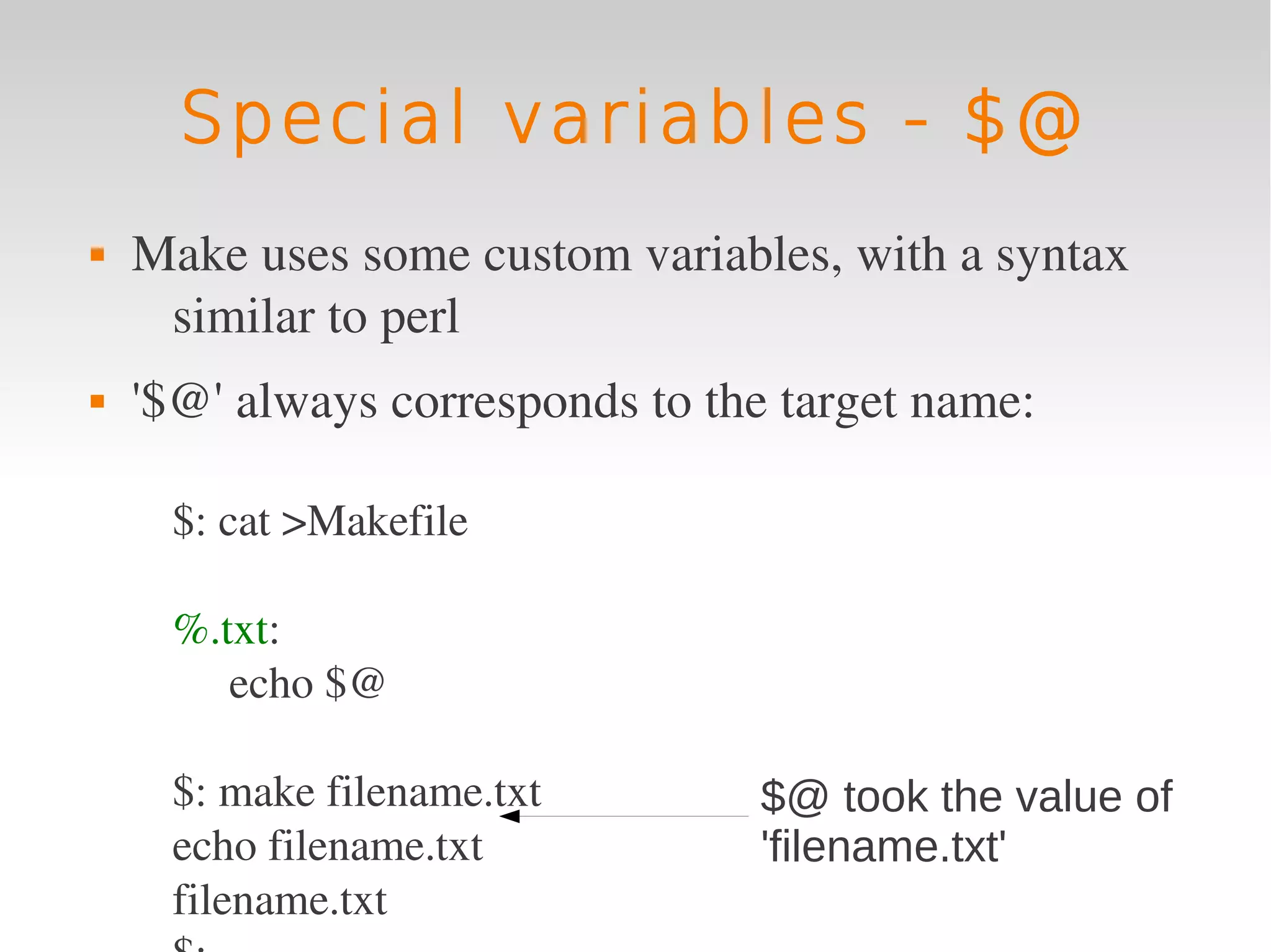 Special variables - $@
   Make uses some custom variables, with a syntax 
     similar to perl
   '$@' always corresponds to the target name:

     $: cat >Makefile

     %.txt:
        echo $@

     $: make filename.txt        $@ took the value of
     echo filename.txt           'filename.txt'
     filename.txt
 