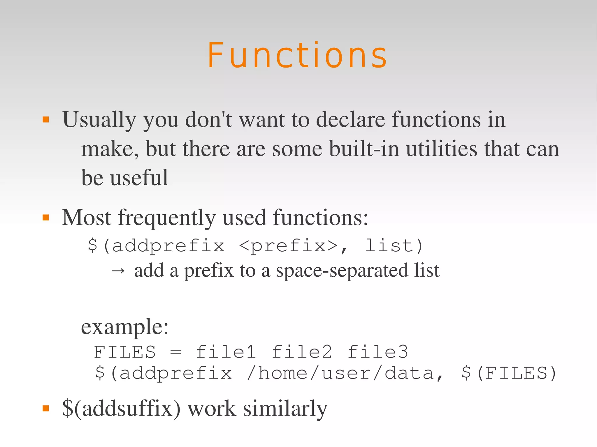 Functions
   Usually you don't want to declare functions in 
     make, but there are some built­in utilities that can 
     be useful 
   Most frequently used functions:
       $(addprefix <prefix>, list)
         → add a prefix to a space­separated list 

      example:
       FILES = file1 file2 file3
       $(addprefix /home/user/data, $(FILES)
   $(addsuffix) work similarly
 