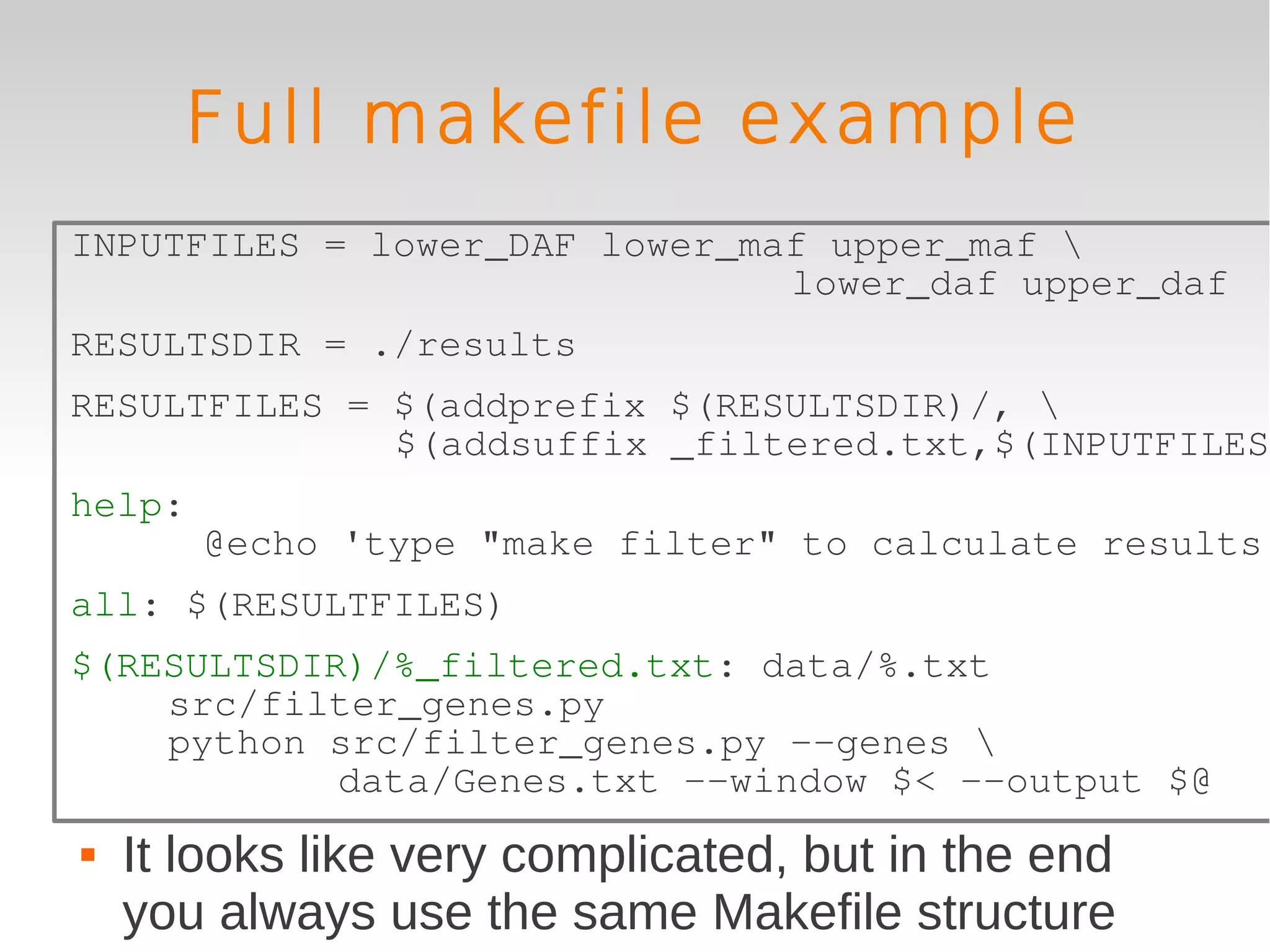 Full makefile example
INPUTFILES = lower_DAF lower_maf upper_maf 
                               lower_daf upper_daf
RESULTSDIR = ./results
RESULTFILES = $(addprefix $(RESULTSDIR)/, 
              $(addsuffix _filtered.txt,$(INPUTFILES)
help:
        @echo 'type "make filter" to calculate results'
all: $(RESULTFILES)
$(RESULTSDIR)/%_filtered.txt: data/%.txt
    src/filter_genes.py
    python src/filter_genes.py --genes 
            data/Genes.txt --window $< --output $@
   It looks like very complicated, but in the end
    you always use the same Makefile structure
 