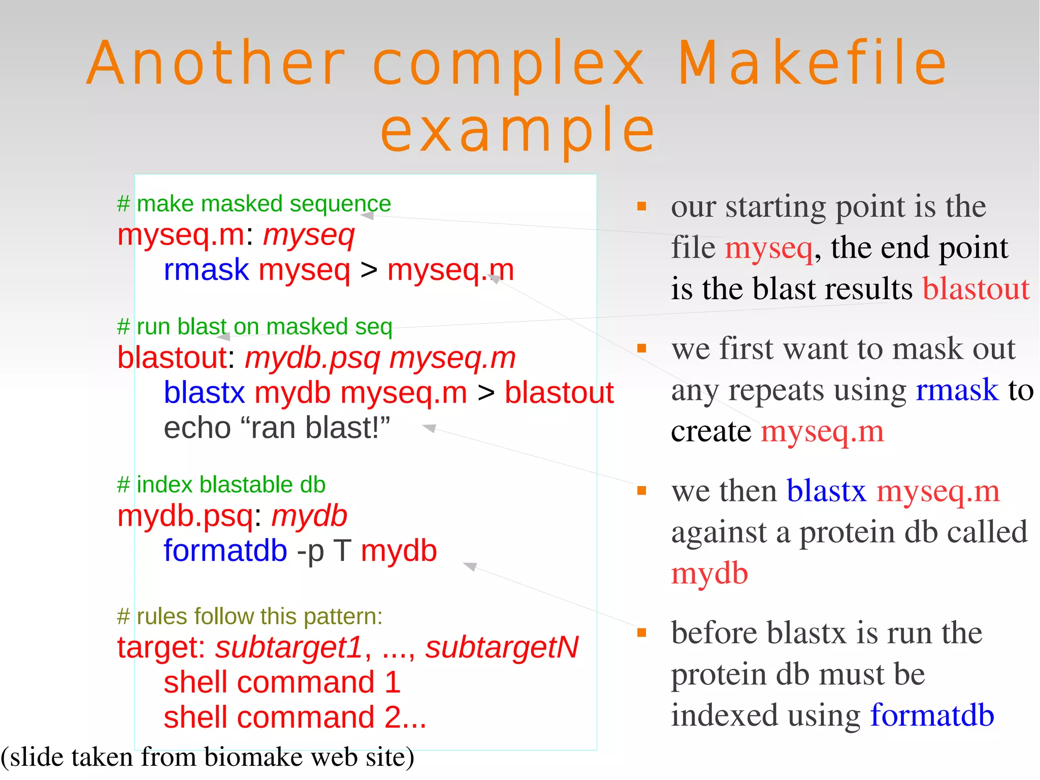 Another complex Makefile
               example
         # make masked sequence                   our starting point is the 
         myseq.m: myseq                            file myseq, the end point 
           rmask myseq > myseq.m
                                                   is the blast results blastout
         # run blast on masked seq
         blastout: mydb.psq myseq.m               we first want to mask out 
            blastx mydb myseq.m > blastout         any repeats using rmask to 
            echo “ran blast!”                      create myseq.m
         # index blastable db                     we then blastx myseq.m 
         mydb.psq: mydb
                                                   against a protein db called 
           formatdb -p T mydb
                                                   mydb
         # rules follow this pattern:
         target: subtarget1, ..., subtargetN
                                                  before blastx is run the 
             shell command 1                       protein db must be 
             shell command 2...                    indexed using formatdb
(slide taken from biomake web site)
 