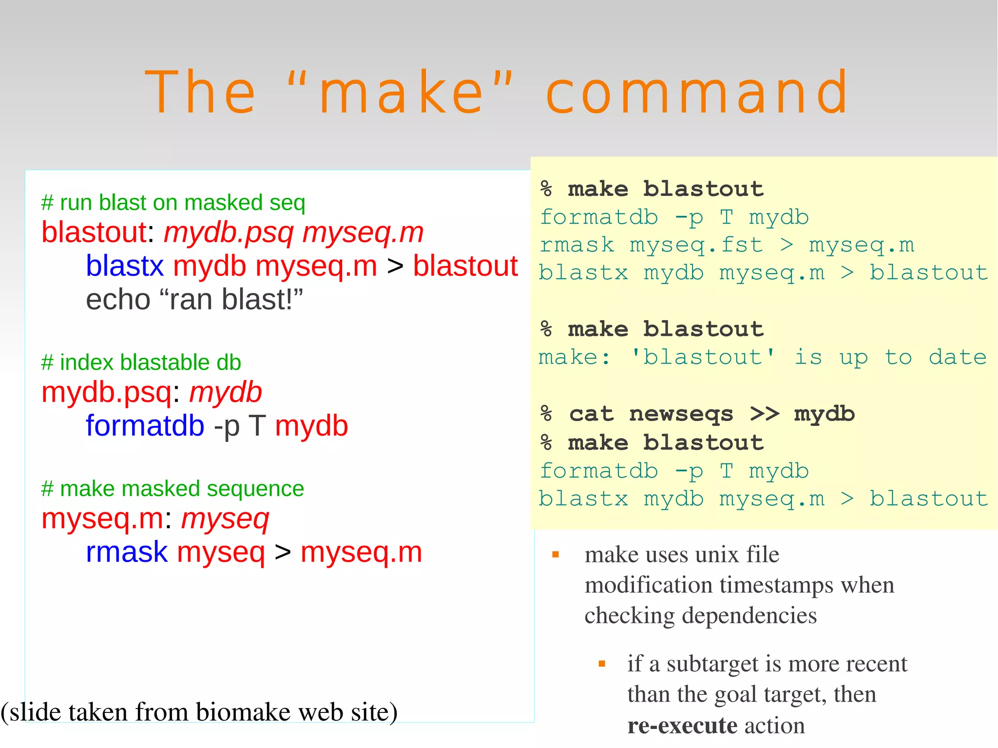 The “make” command
                                     % make blastout
   # run blast on masked seq
                                     formatdb -p T mydb
   blastout: mydb.psq myseq.m        rmask myseq.fst > myseq.m
      blastx mydb myseq.m > blastout blastx mydb myseq.m > blastout
       echo “ran blast!”
                                      % make blastout
   # index blastable db               make: 'blastout' is up to date
   mydb.psq: mydb
                                      % cat newseqs >> mydb
     formatdb -p T mydb               % make blastout
                                      formatdb -p T mydb
   # make masked sequence             blastx mydb myseq.m > blastout
   myseq.m: myseq
     rmask myseq > myseq.m               make uses unix file 
                                          modification timestamps when 
                                          checking dependencies
                                              if a subtarget is more recent 
                                               than the goal target, then 
(slide taken from biomake web site)            re­execute action
 