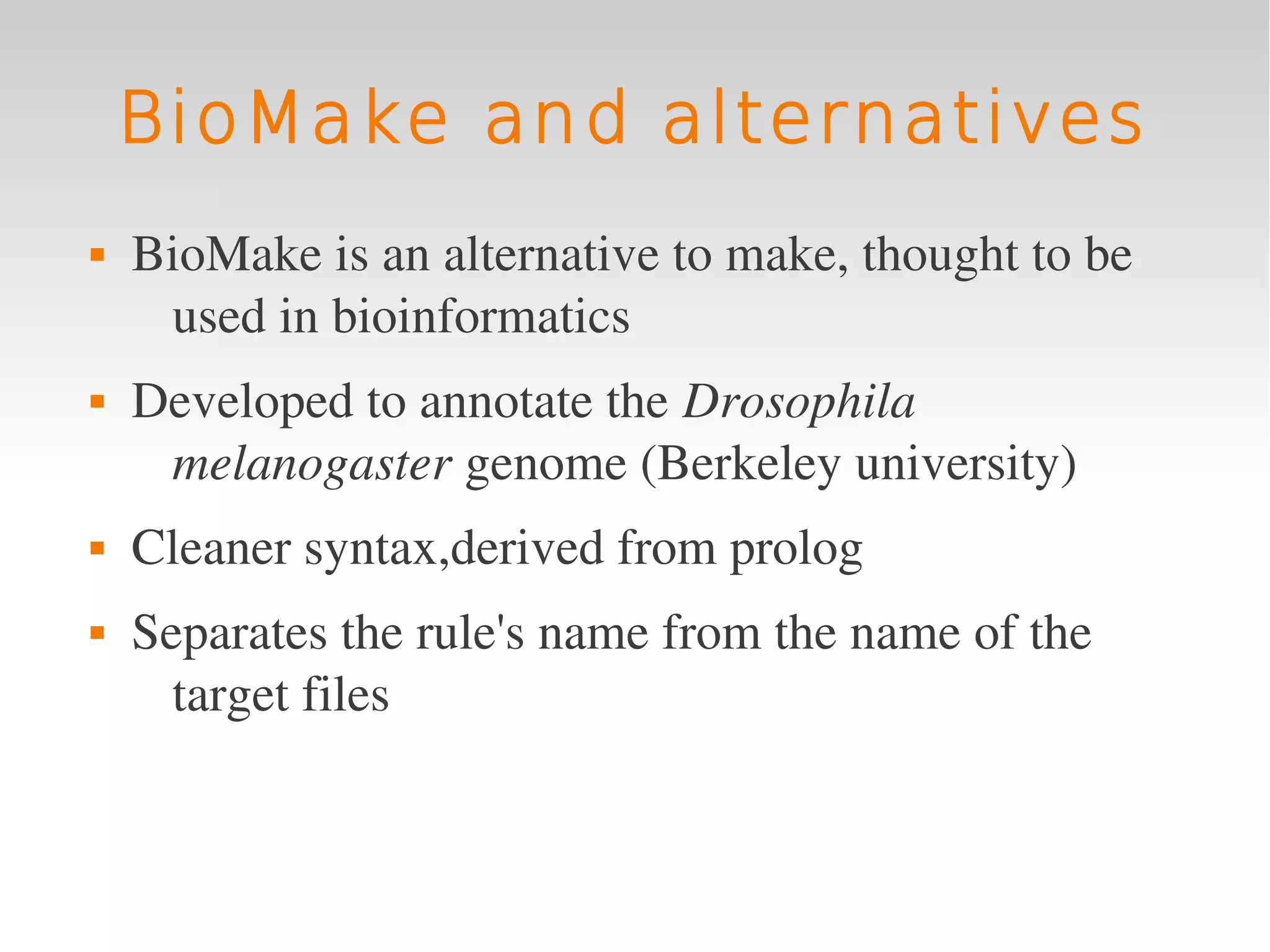 BioMake and alternatives
   BioMake is an alternative to make, thought to be 
     used in bioinformatics
   Developed to annotate the Drosophila 
     melanogaster genome (Berkeley university)
   Cleaner syntax,derived from prolog
   Separates the rule's name from the name of the 
      target files
 