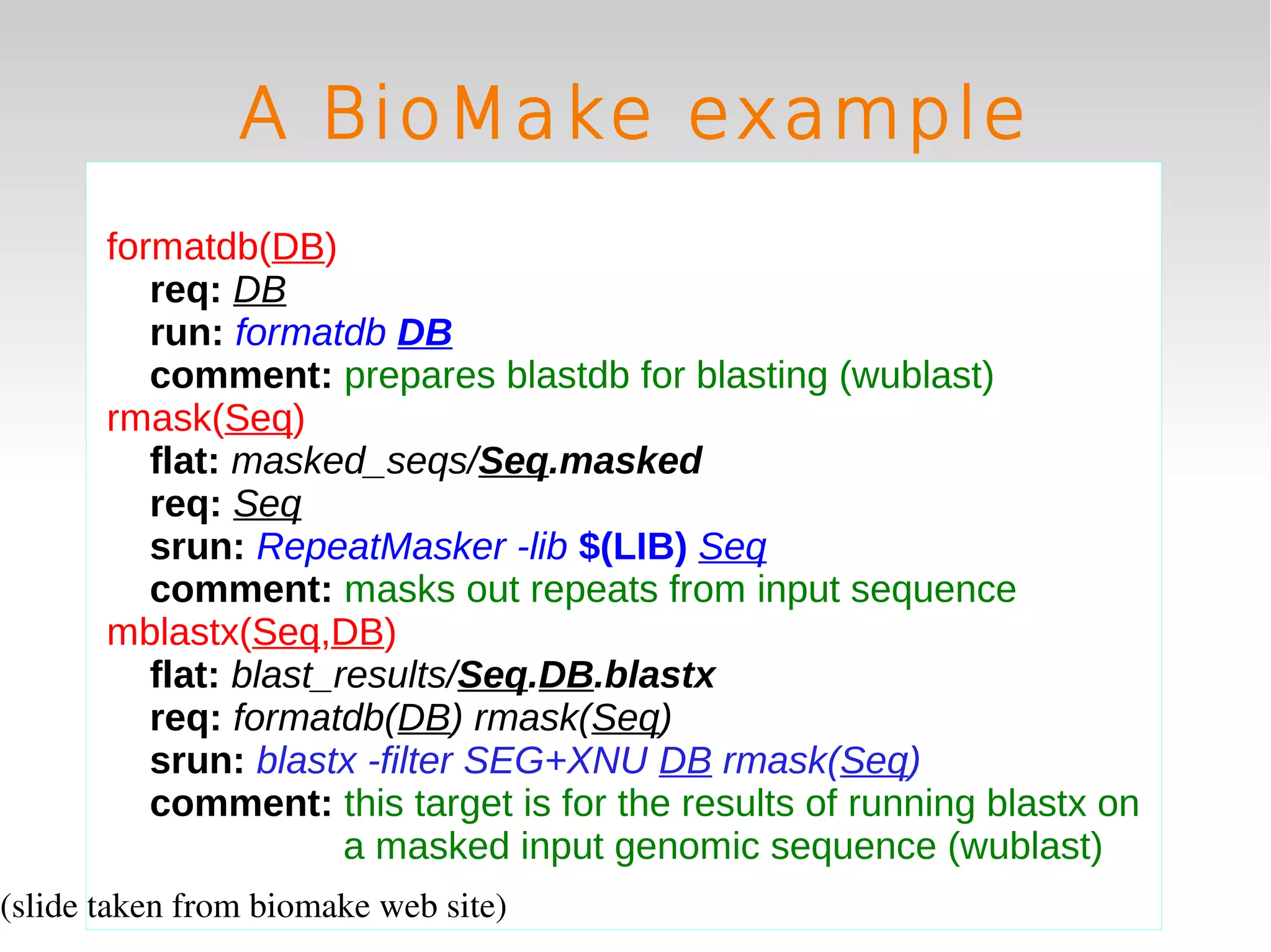 A BioMake example
       formatdb(DB)
          req: DB
          run: formatdb DB
          comment: prepares blastdb for blasting (wublast)
       rmask(Seq)
          flat: masked_seqs/Seq.masked
          req: Seq
          srun: RepeatMasker -lib $(LIB) Seq
          comment: masks out repeats from input sequence
       mblastx(Seq,DB)
          flat: blast_results/Seq.DB.blastx
          req: formatdb(DB) rmask(Seq)
          srun: blastx -filter SEG+XNU DB rmask(Seq)
          comment: this target is for the results of running blastx on
                       a masked input genomic sequence (wublast)
(slide taken from biomake web site)
 