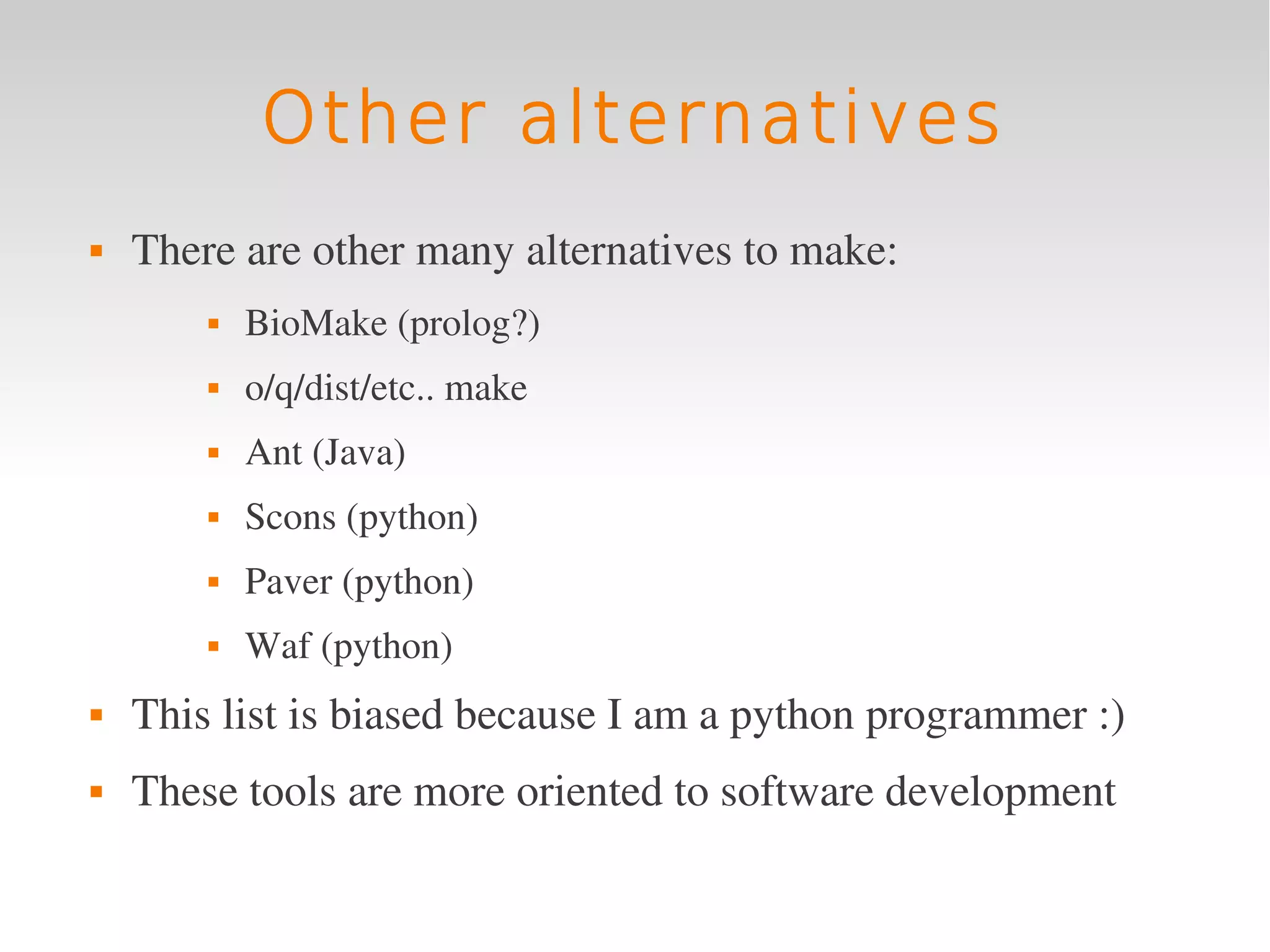 Other alternatives
   There are other many alternatives to make:
           BioMake (prolog?)
           o/q/dist/etc.. make
           Ant (Java)
           Scons (python)
           Paver (python)
           Waf (python)
   This list is biased because I am a python programmer :)
   These tools are more oriented to software development
 