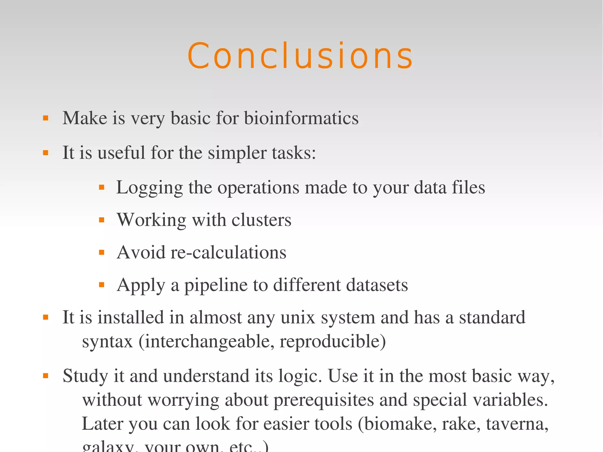 Conclusions
   Make is very basic for bioinformatics
   It is useful for the simpler tasks:
            Logging the operations made to your data files
            Working with clusters
            Avoid re­calculations
            Apply a pipeline to different datasets
   It is installed in almost any unix system and has a standard 
       syntax (interchangeable, reproducible)
   Study it and understand its logic. Use it in the most basic way, 
      without worrying about prerequisites and special variables. 
      Later you can look for easier tools (biomake, rake, taverna, 
 