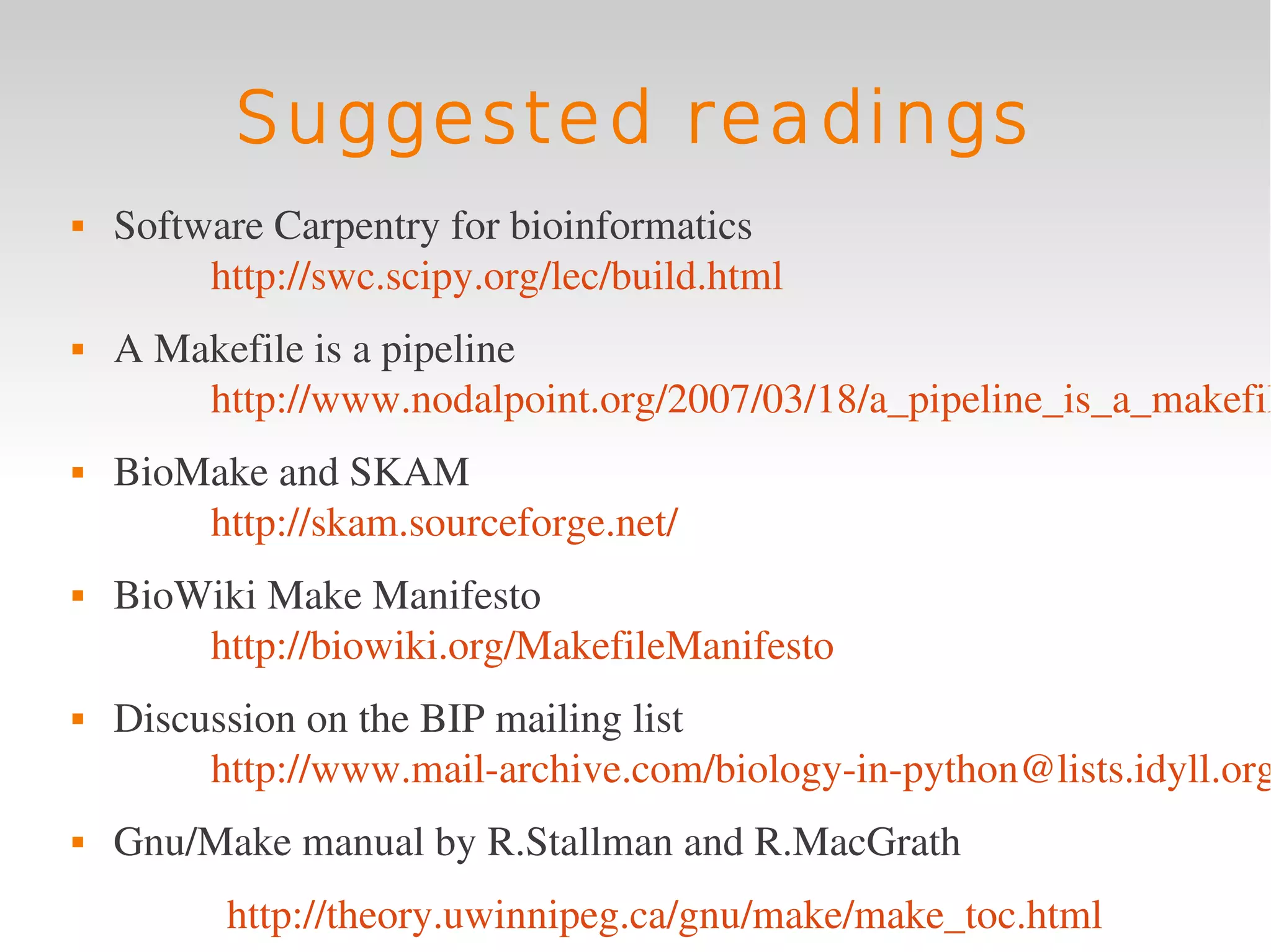Suggested readings
   Software Carpentry for bioinformatics 
         http://swc.scipy.org/lec/build.html
   A Makefile is a pipeline
        http://www.nodalpoint.org/2007/03/18/a_pipeline_is_a_makefil
   BioMake and SKAM 
        http://skam.sourceforge.net/
   BioWiki Make Manifesto 
        http://biowiki.org/MakefileManifesto
   Discussion on the BIP mailing list
         http://www.mail­archive.com/biology­in­python@lists.idyll.org
   Gnu/Make manual by R.Stallman and R.MacGrath
          http://theory.uwinnipeg.ca/gnu/make/make_toc.html 
 
