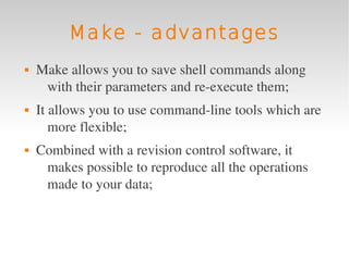Make - advantages
   Make allows you to save shell commands along 
     with their parameters and re­execute them;
   It allows you to use command­line tools which are 
       more flexible;
   Combined with a revision control software, it 
     makes possible to reproduce all the operations 
     made to your data;
 
