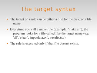 The target syntax
   The target of a rule can be either a title for the task, or a file 
      name.
   Everytime you call a make rule (example: 'make all'), the 
      program looks for a file called like the target name (e.g. 
      'all', 'clean', 'inputdata.txt', 'results.txt')
   The rule is executed only if that file doesn't exists.
 