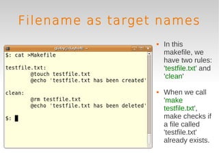 Filename as target names
                     In this
                      makefile, we
                      have two rules:
                      'testfile.txt' and
                      'clean'

                     When we call
                      'make
                      testfile.txt',
                      make checks if
                      a file called
                      'testfile.txt'
                      already exists.
 
