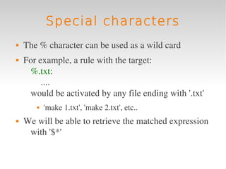 Special characters
   The % character can be used as a wild card
   For example, a rule with the target:
     %.txt:
         ....
     would be activated by any file ending with '.txt'
          'make 1.txt', 'make 2.txt', etc..
   We will be able to retrieve the matched expression 
     with '$*'
 