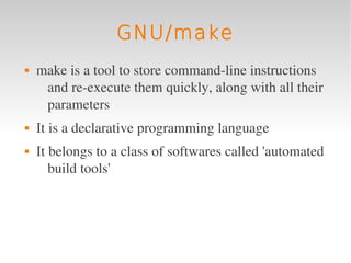 GNU/make
   make is a tool to store command­line instructions 
     and re­execute them quickly, along with all their 
     parameters
   It is a declarative programming language
   It belongs to a class of softwares called 'automated 
       build tools'
 
