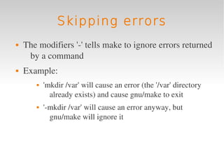 Skipping errors
   The modifiers '­' tells make to ignore errors returned 
     by a command
   Example: 
          'mkdir /var' will cause an error (the '/var' directory 
             already exists) and cause gnu/make to exit
          '­mkdir /var' will cause an error anyway, but 
             gnu/make will ignore it
 