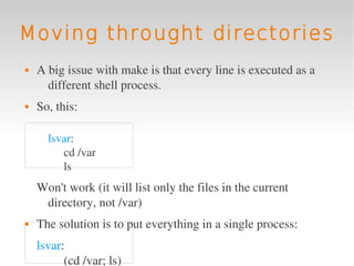 Moving throught directories
   A big issue with make is that every line is executed as a 
      different shell process.
   So, this:

      lsvar:
         cd /var
         ls 
    Won't work (it will list only the files in the current 
     directory, not /var)
   The solution is to put everything in a single process:
    lsvar:
          (cd /var; ls)
 