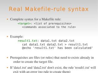 Real Makefile-rule syntax
   Complete syntax for a Makefile rule:
          <target>: <list of prerequisites>
             <commands associated to the rule>


   Example:
          result1.txt: data1.txt data2.txt
            cat data1.txt data2.txt > result1.txt
            @echo 'result1.txt' has been calculated'


   Prerequisites are files (or rules) that need to exists already in 
      order to create the target file.
   If 'data1.txt' and 'data2.txt' don't exist, the rule 'result1.txt' will 
       exit with an error (no rule to create them)
 