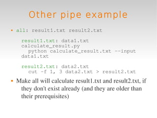 Other pipe example
   all: result1.txt result2.txt

      result1.txt: data1.txt
      calculate_result.py
        python calculate_result.txt --input
      data1.txt

      result2.txt: data2.txt
        cut -f 1, 3 data2.txt > result2.txt
   Make all will calculate result1.txt and result2.txt, if 
     they don't exist already (and they are older than 
     their prerequisites)
 
