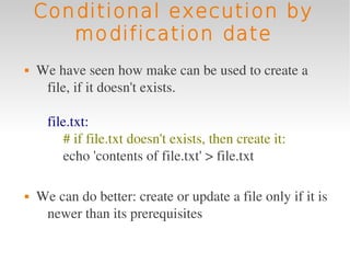 Conditional execution by
       modification date
   We have seen how make can be used to create a 
     file, if it doesn't exists.

      file.txt:
         # if file.txt doesn't exists, then create it:
         echo 'contents of file.txt' > file.txt

   We can do better: create or update a file only if it is 
     newer than its prerequisites
 
