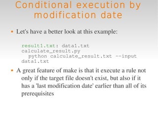 Conditional execution by
       modification date
   Let's have a better look at this example:

      result1.txt: data1.txt
      calculate_result.py
        python calculate_result.txt --input
      data1.txt
   A great feature of make is that it execute a rule not 
     only if the target file doesn't exist, but also if it 
     has a 'last modification date' earlier than all of its 
     prerequisites
 