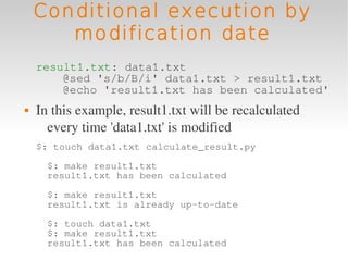 Conditional execution by
       modification date
    result1.txt: data1.txt
        @sed 's/b/B/i' data1.txt > result1.txt
        @echo 'result1.txt has been calculated'
   In this example, result1.txt will be recalculated 
      every time 'data1.txt' is modified
    $: touch data1.txt calculate_result.py
      $: make result1.txt
      result1.txt has been calculated
      $: make result1.txt
      result1.txt is already up-to-date
      $: touch data1.txt
      $: make result1.txt
      result1.txt has been calculated
 