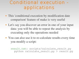 Conditional execution -
          applications
   This 'conditional execution by modification date 
     comparison' feature of make is very useful
   Let's say you discover an error in one of your input 
     data: you will be able to repeat the analysis by 
     executing only the operations needed
   You can also use it to re­calculate results every time 
     you modify a script:

      result.txt: scripts/calculate_result.py
        python calculate_result.py > result.py
 