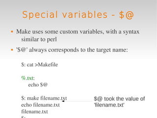 Special variables - $@
   Make uses some custom variables, with a syntax 
     similar to perl
   '$@' always corresponds to the target name:

     $: cat >Makefile

     %.txt:
        echo $@

     $: make filename.txt        $@ took the value of
     echo filename.txt           'filename.txt'
     filename.txt
 