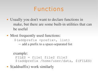 Functions
   Usually you don't want to declare functions in 
     make, but there are some built­in utilities that can 
     be useful 
   Most frequently used functions:
       $(addprefix <prefix>, list)
         → add a prefix to a space­separated list 

      example:
       FILES = file1 file2 file3
       $(addprefix /home/user/data, $(FILES)
   $(addsuffix) work similarly
 