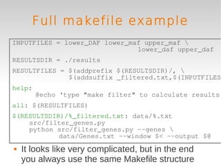 Full makefile example
INPUTFILES = lower_DAF lower_maf upper_maf 
                               lower_daf upper_daf
RESULTSDIR = ./results
RESULTFILES = $(addprefix $(RESULTSDIR)/, 
              $(addsuffix _filtered.txt,$(INPUTFILES)
help:
        @echo 'type "make filter" to calculate results'
all: $(RESULTFILES)
$(RESULTSDIR)/%_filtered.txt: data/%.txt
    src/filter_genes.py
    python src/filter_genes.py --genes 
            data/Genes.txt --window $< --output $@
   It looks like very complicated, but in the end
    you always use the same Makefile structure
 