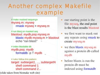 Another complex Makefile
               example
         # make masked sequence                   our starting point is the 
         myseq.m: myseq                            file myseq, the end point 
           rmask myseq > myseq.m
                                                   is the blast results blastout
         # run blast on masked seq
         blastout: mydb.psq myseq.m               we first want to mask out 
            blastx mydb myseq.m > blastout         any repeats using rmask to 
            echo “ran blast!”                      create myseq.m
         # index blastable db                     we then blastx myseq.m 
         mydb.psq: mydb
                                                   against a protein db called 
           formatdb -p T mydb
                                                   mydb
         # rules follow this pattern:
         target: subtarget1, ..., subtargetN
                                                  before blastx is run the 
             shell command 1                       protein db must be 
             shell command 2...                    indexed using formatdb
(slide taken from biomake web site)
 