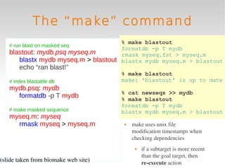 The “make” command
                                     % make blastout
   # run blast on masked seq
                                     formatdb -p T mydb
   blastout: mydb.psq myseq.m        rmask myseq.fst > myseq.m
      blastx mydb myseq.m > blastout blastx mydb myseq.m > blastout
       echo “ran blast!”
                                      % make blastout
   # index blastable db               make: 'blastout' is up to date
   mydb.psq: mydb
                                      % cat newseqs >> mydb
     formatdb -p T mydb               % make blastout
                                      formatdb -p T mydb
   # make masked sequence             blastx mydb myseq.m > blastout
   myseq.m: myseq
     rmask myseq > myseq.m               make uses unix file 
                                          modification timestamps when 
                                          checking dependencies
                                              if a subtarget is more recent 
                                               than the goal target, then 
(slide taken from biomake web site)            re­execute action
 