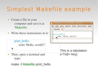Simplest Makefile example
   Create a file in your 
      computer and save it as 
      'Makefile'.
   Write these instructions in it:

      print_hello:
          echo 'Hello, world!!'
                                      This is a tabulation
   Then, open a terminal and         (<Tab> key)
      type:
    make -f Makefile print_hello
 