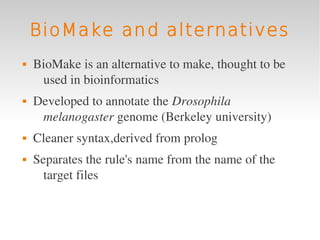 BioMake and alternatives
   BioMake is an alternative to make, thought to be 
     used in bioinformatics
   Developed to annotate the Drosophila 
     melanogaster genome (Berkeley university)
   Cleaner syntax,derived from prolog
   Separates the rule's name from the name of the 
      target files
 